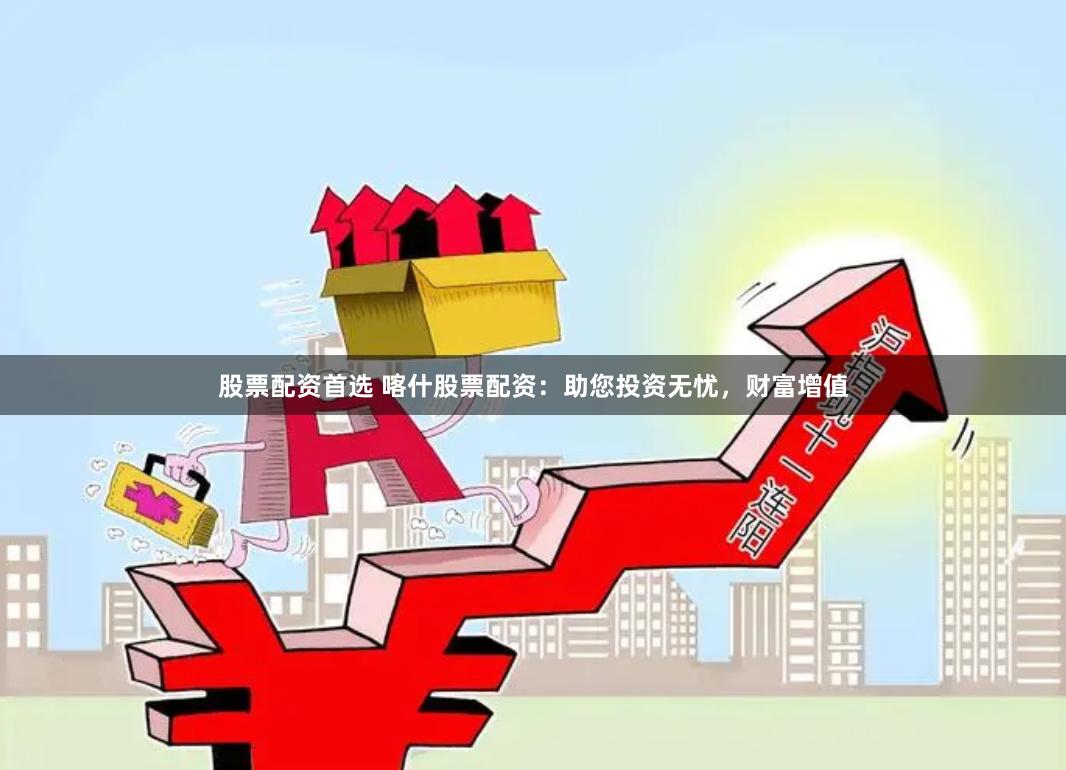 股票配资首选 喀什股票配资：助您投资无忧，财富增值