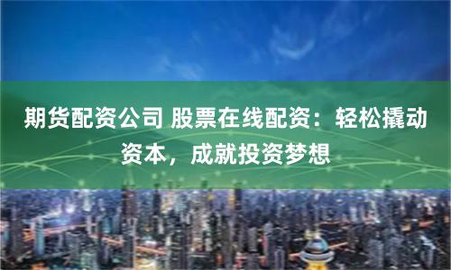 期货配资公司 股票在线配资：轻松撬动资本，成就投资梦想