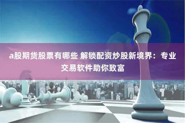 a股期货股票有哪些 解锁配资炒股新境界：专业交易软件助你致富