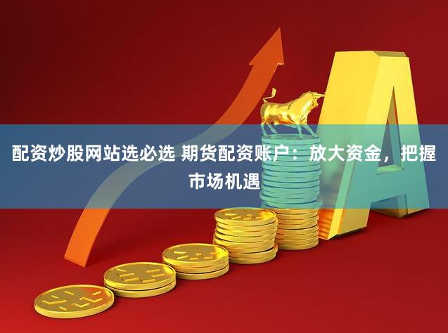 配资炒股网站选必选 期货配资账户：放大资金，把握市场机遇