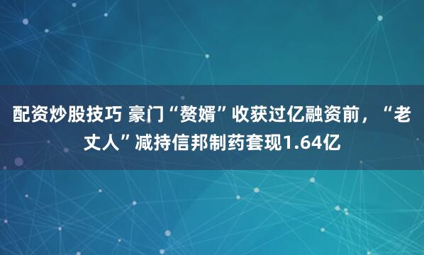 配资炒股技巧 豪门“赘婿”收获过亿融资前，“老丈人”减持信邦制药套现1.64亿