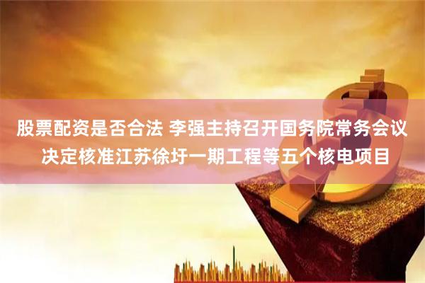 股票配资是否合法 李强主持召开国务院常务会议 决定核准江苏徐圩一期工程等五个核电项目