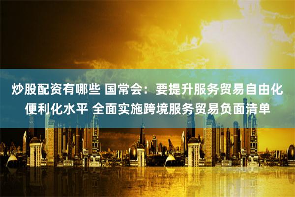 炒股配资有哪些 国常会：要提升服务贸易自由化便利化水平 全面实施跨境服务贸易负面清单