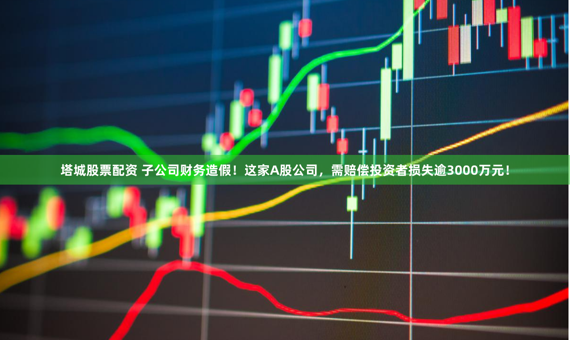 塔城股票配资 子公司财务造假！这家A股公司，需赔偿投资者损失逾3000万元！