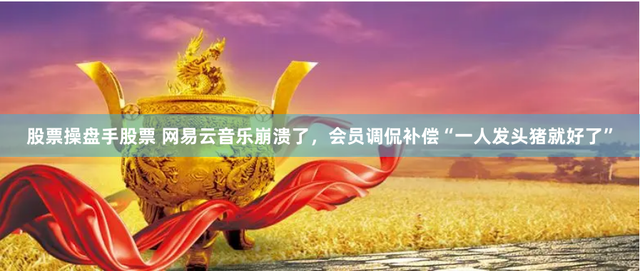 股票操盘手股票 网易云音乐崩溃了，会员调侃补偿“一人发头猪就好了”