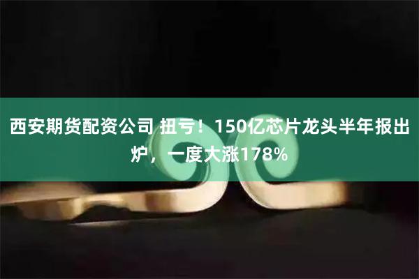 西安期货配资公司 扭亏！150亿芯片龙头半年报出炉，一度大涨178%