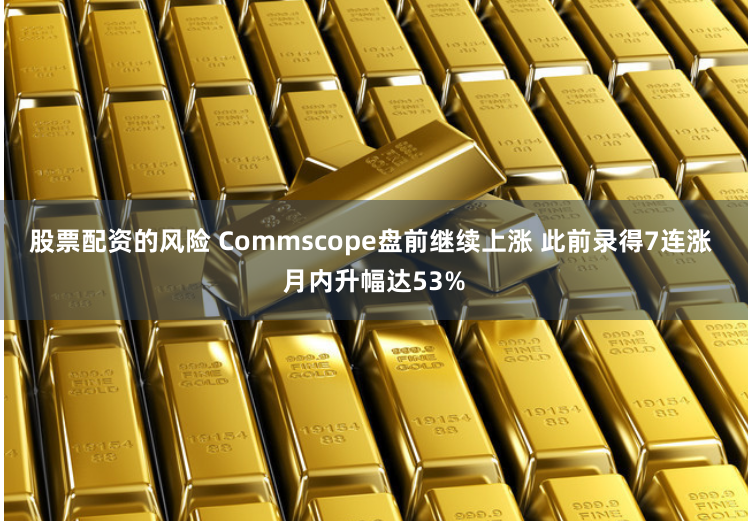 股票配资的风险 Commscope盘前继续上涨 此前录得7连涨 月内升幅达53%