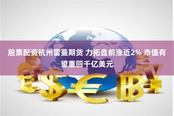 股票配资杭州雷曼期货 力拓盘前涨近2% 市值有望重回千亿美元