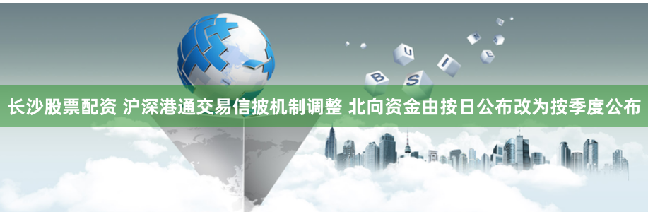 长沙股票配资 沪深港通交易信披机制调整 北向资金由按日公布改为按季度公布