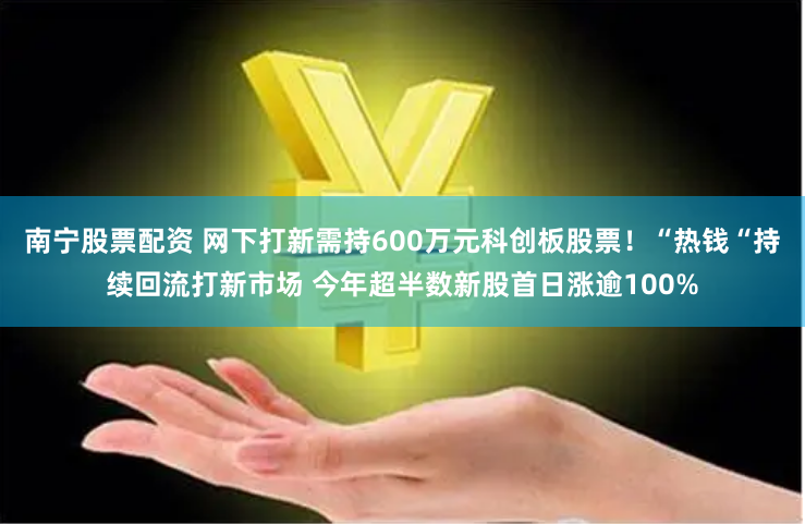 南宁股票配资 网下打新需持600万元科创板股票！“热钱“持续回流打新市场 今年超半数新股首日涨逾100%