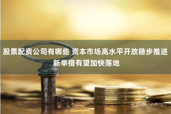 股票配资公司有哪些 资本市场高水平开放稳步推进 新举措有望加快落地