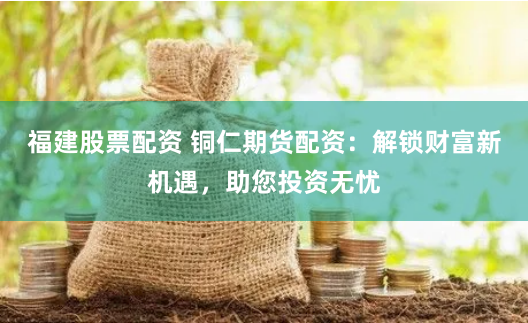 福建股票配资 铜仁期货配资：解锁财富新机遇，助您投资无忧
