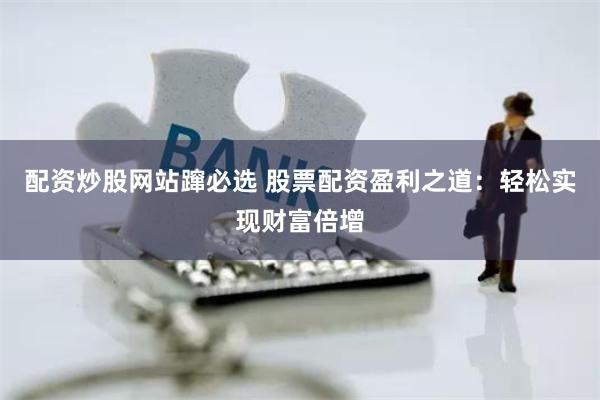 配资炒股网站蹿必选 股票配资盈利之道：轻松实现财富倍增