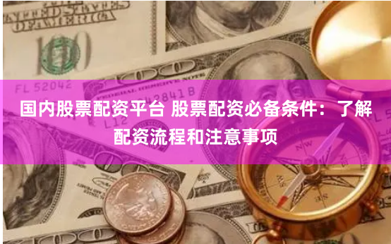 国内股票配资平台 股票配资必备条件：了解配资流程和注意事项
