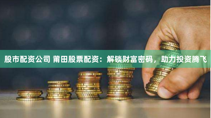 股市配资公司 莆田股票配资：解锁财富密码，助力投资腾飞