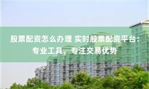 股票配资怎么办理 实时股票配资平台：专业工具，专注交易优势