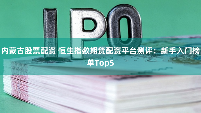 内蒙古股票配资 恒生指数期货配资平台测评:新手入门榜单Top5